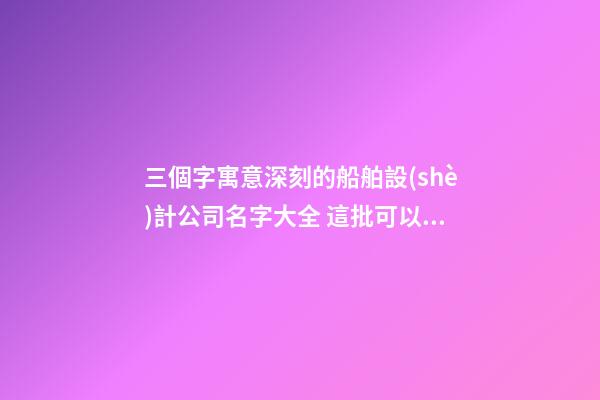 三個字寓意深刻的船舶設(shè)計公司名字大全 這批可以建議-第1張-公司起名-玄機派